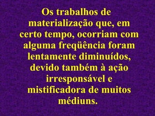Os trabalhos de materialização que, em certo tempo, ocorriam com alguma freqüência foram lentamente diminuídos, devido também à ação irresponsável e mistificadora de muitos médiuns.  
