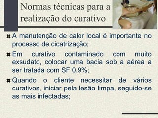 Normas técnicas para a
realização do curativo
A manutenção de calor local é importante no
processo de cicatrização;
Em curativo contaminado com muito
exsudato, colocar uma bacia sob a aérea a
ser tratada com SF 0,9%;
Quando o cliente necessitar de vários
curativos, iniciar pela lesão limpa, seguido-se
as mais infectadas;
 