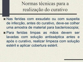 Normas técnicas para a
realização do curativo
Nas feridas com exsudato ou com suspeita
de infecção, antes do curativo, deve-se colher
uma amostra de material para bacterioscopia;
Para feridas limpas as mãos devem ser
lavadas com solução antisséptica antes e
após o curativo, realizar limpeza com solução
estéril e aplicar cobertura estéril.
 