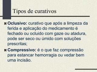Tipos de curativos
Oclusivo: curativo que após a limpeza da
ferida e aplicação do medicamento é
fechado ou ocluido com gaze ou atadura,
pode ser seco ou úmido com soluções
prescritas;
Compressivo: é o que faz compressão
para estancar hemorragia ou vedar bem
uma incisão.
 