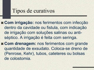 Tipos de curativos
Com irrigação: nos ferimentos com infecção
dentro da cavidade ou fistula, com indicação
de irrigação com soluções salinas ou anti-
séptico. A irrigação é feita com seringa.
Com drenagem: nos ferimentos com grande
quantidade de exsudato. Coloca-se dreno de
(Penrose, Kehr), tubos, cateteres ou bolsas
de colostomia.
 