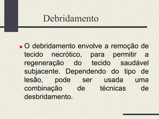 Debridamento
 O debridamento envolve a remoção de
tecido necrótico, para permitir a
regeneração do tecido saudável
subjacente. Dependendo do tipo de
lesão, pode ser usada uma
combinação de técnicas de
desbridamento.
 
