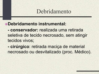 Debridamento
Debridamento instrumental:
- conservador: realizada uma retirada
seletiva de tecido necrosado, sem atingir
tecidos vivos;
- cirúrgico: retirada maciça de material
necrosado ou desvitalizado (proc. Médico).
 