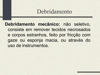 Debridamento
Debridamento mecânico: não seletivo,
consiste em remover tecidos necrosados
e corpos estranhos, feito por fricção com
gaze ou esponja macia, ou através do
uso de instrumentos.
 