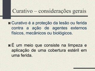 Curativo – considerações gerais
Curativo é a proteção da lesão ou ferida
contra a ação de agentes externos
físicos, mecânicos ou biológicos.
É um meio que consiste na limpeza e
aplicação de uma cobertura estéril em
uma ferida.
 