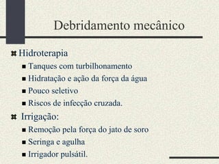 Debridamento mecânico
Hidroterapia
 Tanques com turbilhonamento
 Hidratação e ação da força da água
 Pouco seletivo
 Riscos de infecção cruzada.
Irrigação:
 Remoção pela força do jato de soro
 Seringa e agulha
 Irrigador pulsátil.
 