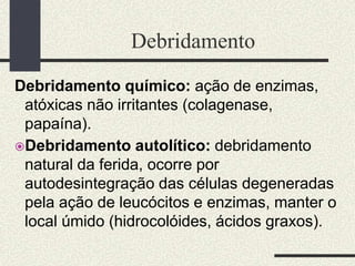 Debridamento
Debridamento químico: ação de enzimas,
atóxicas não irritantes (colagenase,
papaína).
Debridamento autolítico: debridamento
natural da ferida, ocorre por
autodesintegração das células degeneradas
pela ação de leucócitos e enzimas, manter o
local úmido (hidrocolóides, ácidos graxos).
 