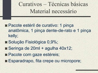 Curativos – Técnicas básicas
Material necessário
Pacote estéril de curativo: 1 pinça
anatômica, 1 pinça dente-de-rato e 1 pinça
kelly;
Solução Fisiológica 0,9%;
Seringa de 20ml + agulha 40x12;
Pacote com gaze estéreis;
Esparadrapo, fita crepe ou micropore;
 