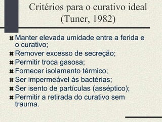 Critérios para o curativo ideal
(Tuner, 1982)
Manter elevada umidade entre a ferida e
o curativo;
Remover excesso de secreção;
Permitir troca gasosa;
Fornecer isolamento térmico;
Ser impermeável às bactérias;
Ser isento de partículas (asséptico);
Permitir a retirada do curativo sem
trauma.
 