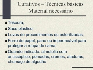 Curativos – Técnicas básicas
Material necessário
Tesoura;
Saco plástico;
Luvas de procedimentos ou esterilizadas;
Forro de papel, pano ou impermeável para
proteger a roupa de cama;
Quando indicado: almotolia com
antisséptico, pomadas, cremes, ataduras,
chumaço de algodão
 