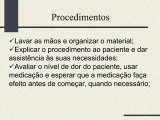 Procedimentos
Lavar as mãos e organizar o material;
Explicar o procedimento ao paciente e dar
assistência às suas necessidades;
Avaliar o nível de dor do paciente, usar
medicação e esperar que a medicação faça
efeito antes de começar, quando necessário;
 