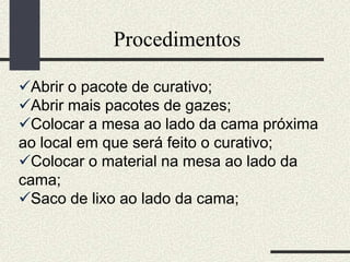 Procedimentos
Abrir o pacote de curativo;
Abrir mais pacotes de gazes;
Colocar a mesa ao lado da cama próxima
ao local em que será feito o curativo;
Colocar o material na mesa ao lado da
cama;
Saco de lixo ao lado da cama;
 