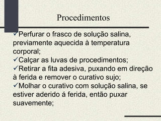 Procedimentos
Perfurar o frasco de solução salina,
previamente aquecida à temperatura
corporal;
Calçar as luvas de procedimentos;
Retirar a fita adesiva, puxando em direção
à ferida e remover o curativo sujo;
Molhar o curativo com solução salina, se
estiver aderido á ferida, então puxar
suavemente;
 
