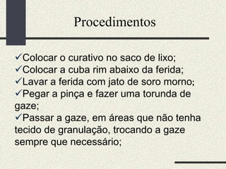 Procedimentos
Colocar o curativo no saco de lixo;
Colocar a cuba rim abaixo da ferida;
Lavar a ferida com jato de soro morno;
Pegar a pinça e fazer uma torunda de
gaze;
Passar a gaze, em áreas que não tenha
tecido de granulação, trocando a gaze
sempre que necessário;
 