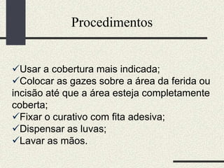Procedimentos
Usar a cobertura mais indicada;
Colocar as gazes sobre a área da ferida ou
incisão até que a área esteja completamente
coberta;
Fixar o curativo com fita adesiva;
Dispensar as luvas;
Lavar as mãos.
 