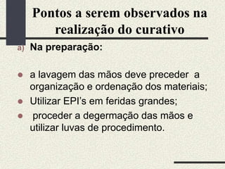 Pontos a serem observados na
realização do curativo
a) Na preparação:
 a lavagem das mãos deve preceder a
organização e ordenação dos materiais;
 Utilizar EPI’s em feridas grandes;
 proceder a degermação das mãos e
utilizar luvas de procedimento.
 