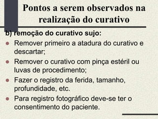 Pontos a serem observados na
realização do curativo
b) remoção do curativo sujo:
 Remover primeiro a atadura do curativo e
descartar;
 Remover o curativo com pinça estéril ou
luvas de procedimento;
 Fazer o registro da ferida, tamanho,
profundidade, etc.
 Para registro fotográfico deve-se ter o
consentimento do paciente.
 
