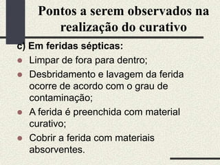 Pontos a serem observados na
realização do curativo
c) Em feridas sépticas:
 Limpar de fora para dentro;
 Desbridamento e lavagem da ferida
ocorre de acordo com o grau de
contaminação;
 A ferida é preenchida com material
curativo;
 Cobrir a ferida com materiais
absorventes.
 