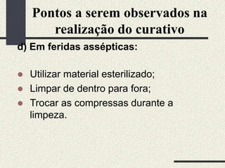 Pontos a serem observados na
realização do curativo
d) Em feridas assépticas:
 Utilizar material esterilizado;
 Limpar de dentro para fora;
 Trocar as compressas durante a
limpeza.
 
