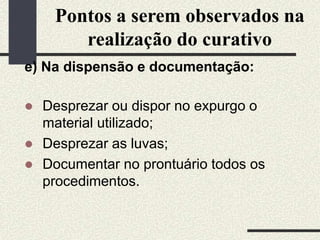 Pontos a serem observados na
realização do curativo
e) Na dispensão e documentação:
 Desprezar ou dispor no expurgo o
material utilizado;
 Desprezar as luvas;
 Documentar no prontuário todos os
procedimentos.
 