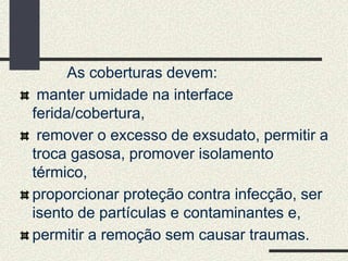 As coberturas devem:
manter umidade na interface
ferida/cobertura,
remover o excesso de exsudato, permitir a
troca gasosa, promover isolamento
térmico,
proporcionar proteção contra infecção, ser
isento de partículas e contaminantes e,
permitir a remoção sem causar traumas.
 
