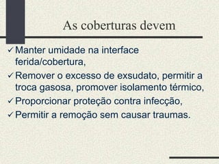 As coberturas devem
 Manter umidade na interface
ferida/cobertura,
 Remover o excesso de exsudato, permitir a
troca gasosa, promover isolamento térmico,
 Proporcionar proteção contra infecção,
 Permitir a remoção sem causar traumas.
 