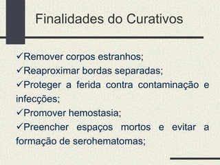 Finalidades do Curativos
Remover corpos estranhos;
Reaproximar bordas separadas;
Proteger a ferida contra contaminação e
infecções;
Promover hemostasia;
Preencher espaços mortos e evitar a
formação de serohematomas;
 
