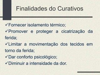 Finalidades do Curativos
Fornecer isolamento térmico;
Promover e proteger a cicatrização da
ferida;
Limitar a movimentação dos tecidos em
torno da ferida;
Dar conforto psicológico;
Diminuir a intensidade da dor.
 