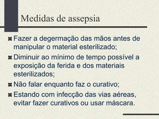 Medidas de assepsia
Fazer a degermação das mãos antes de
manipular o material esterilizado;
Diminuir ao mínimo de tempo possível a
exposição da ferida e dos materiais
esterilizados;
Não falar enquanto faz o curativo;
Estando com infecção das vias aéreas,
evitar fazer curativos ou usar máscara.
 
