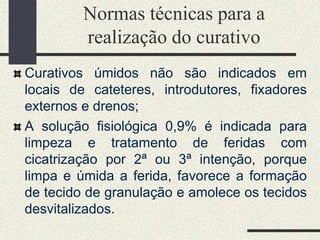 Normas técnicas para a
realização do curativo
Curativos úmidos não são indicados em
locais de cateteres, introdutores, fixadores
externos e drenos;
A solução fisiológica 0,9% é indicada para
limpeza e tratamento de feridas com
cicatrização por 2ª ou 3ª intenção, porque
limpa e úmida a ferida, favorece a formação
de tecido de granulação e amolece os tecidos
desvitalizados.
 