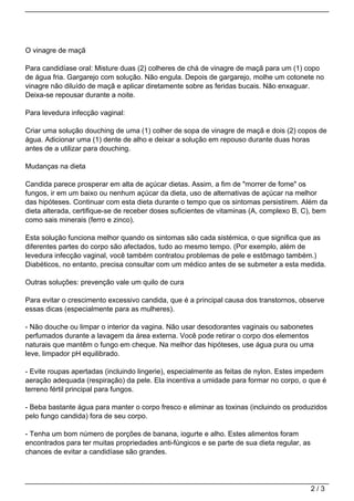 O vinagre de maçã

Para candidíase oral: Misture duas (2) colheres de chá de vinagre de maçã para um (1) copo
de água fria. Gargarejo com solução. Não engula. Depois de gargarejo, molhe um cotonete no
vinagre não diluído de maçã e aplicar diretamente sobre as feridas bucais. Não enxaguar.
Deixa-se repousar durante a noite.

Para levedura infecção vaginal:

Criar uma solução douching de uma (1) colher de sopa de vinagre de maçã e dois (2) copos de
água. Adicionar uma (1) dente de alho e deixar a solução em repouso durante duas horas
antes de a utilizar para douching.

Mudanças na dieta

Candida parece prosperar em alta de açúcar dietas. Assim, a fim de "morrer de fome" os
fungos, ir em um baixo ou nenhum açúcar da dieta, uso de alternativas de açúcar na melhor
das hipóteses. Continuar com esta dieta durante o tempo que os sintomas persistirem. Além da
dieta alterada, certifique-se de receber doses suficientes de vitaminas (A, complexo B, C), bem
como sais minerais (ferro e zinco).

Esta solução funciona melhor quando os sintomas são cada sistémica, o que significa que as
diferentes partes do corpo são afectados, tudo ao mesmo tempo. (Por exemplo, além de
levedura infecção vaginal, você também contratou problemas de pele e estômago também.)
Diabéticos, no entanto, precisa consultar com um médico antes de se submeter a esta medida.

Outras soluções: prevenção vale um quilo de cura

Para evitar o crescimento excessivo candida, que é a principal causa dos transtornos, observe
essas dicas (especialmente para as mulheres).

- Não douche ou limpar o interior da vagina. Não usar desodorantes vaginais ou sabonetes
perfumados durante a lavagem da área externa. Você pode retirar o corpo dos elementos
naturais que mantêm o fungo em cheque. Na melhor das hipóteses, use água pura ou uma
leve, limpador pH equilibrado.

- Evite roupas apertadas (incluindo lingerie), especialmente as feitas de nylon. Estes impedem
aeração adequada (respiração) da pele. Ela incentiva a umidade para formar no corpo, o que é
terreno fértil principal para fungos.

- Beba bastante água para manter o corpo fresco e eliminar as toxinas (incluindo os produzidos
pelo fungo candida) fora de seu corpo.

- Tenha um bom número de porções de banana, iogurte e alho. Estes alimentos foram
encontrados para ter muitas propriedades anti-fúngicos e se parte de sua dieta regular, as
chances de evitar a candidíase são grandes.




                                                                                             2/3
 