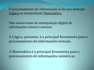 O processamento de informações se faz por dedução Lógica ou manipulação Matemática. Não vamos tratar da manipulação digital de informações visuais e sonoras.A Lógica, portanto, é a principal ferramenta para o processamento de informações textuais. A Matemática é a principal ferramenta para o processamento de informações numéricas. 