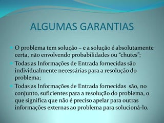 ALGUMAS GARANTIASO problema tem solução – e a solução é absolutamente certa, não envolvendo probabilidades ou “chutes”; Todas as Informações de Entrada fornecidas são individualmente necessárias para a resolução do problema;Todas as Informações de Entrada fornecidas  são, no conjunto, suficientes para a resolução do problema, o que significa que não é preciso apelar para outras informações externas ao problema para solucioná-lo. 
