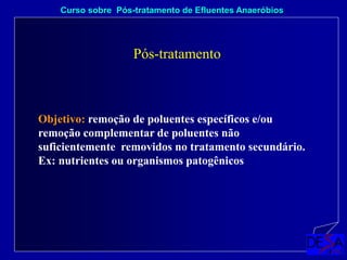 Curso sobre Pós-tratamento de Efluentes Anaeróbios
Pós-tratamento
Objetivo: remoção de poluentes específicos e/ou
remoção complementar de poluentes não
suficientemente removidos no tratamento secundário.
Ex: nutrientes ou organismos patogênicos
 