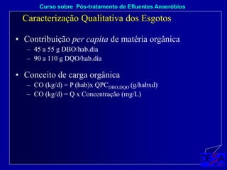 • Contribuição per capita de matéria orgânica
– 45 a 55 g DBO/hab.dia
– 90 a 110 g DQO/hab.dia
Caracterização Qualitativa dos Esgotos
Curso sobre Pós-tratamento de Efluentes Anaeróbios
• Conceito de carga orgânica
– CO (kg/d) = P (hab)x QPCDBO,DQO (g/habxd)
– CO (kg/d) = Q x Concentração (mg/L)
 