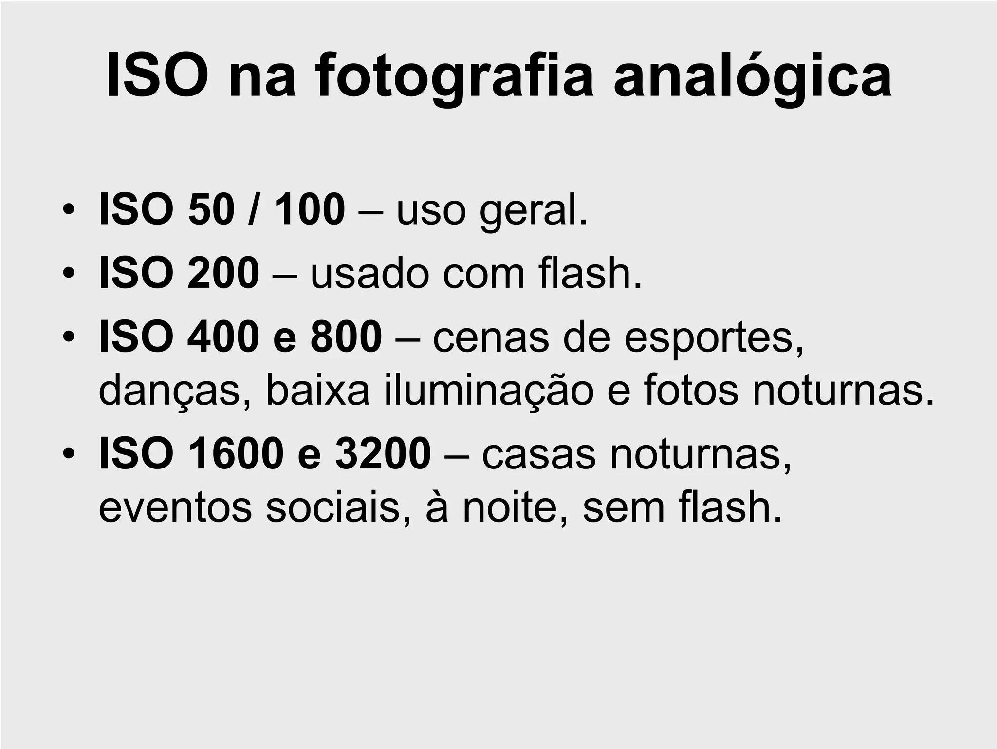 ISO na fotografia analógica

• ISO 50 / 100 – uso geral.
• ISO 200 – usado com flash.
• ISO 400 e 800 – cenas de esportes,
  danças, baixa iluminação e fotos noturnas.
• ISO 1600 e 3200 – casas noturnas,
  eventos sociais, à noite, sem flash.
 