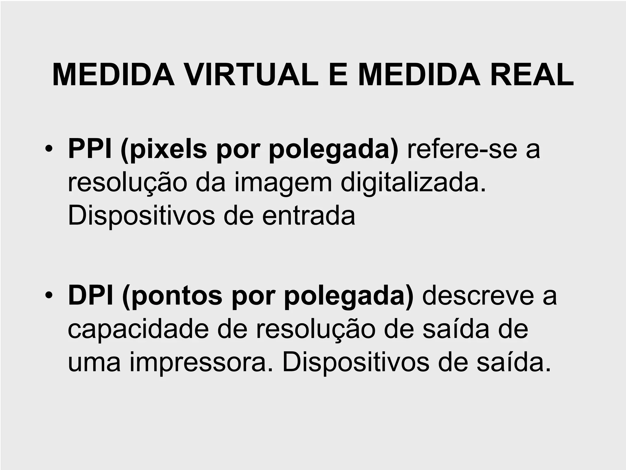 MEDIDA VIRTUAL E MEDIDA REAL

• PPI (pixels por polegada) refere-se a
  resolução da imagem digitalizada.
  Dispositivos de entrada

• DPI (pontos por polegada) descreve a
  capacidade de resolução de saída de
  uma impressora. Dispositivos de saída.
 