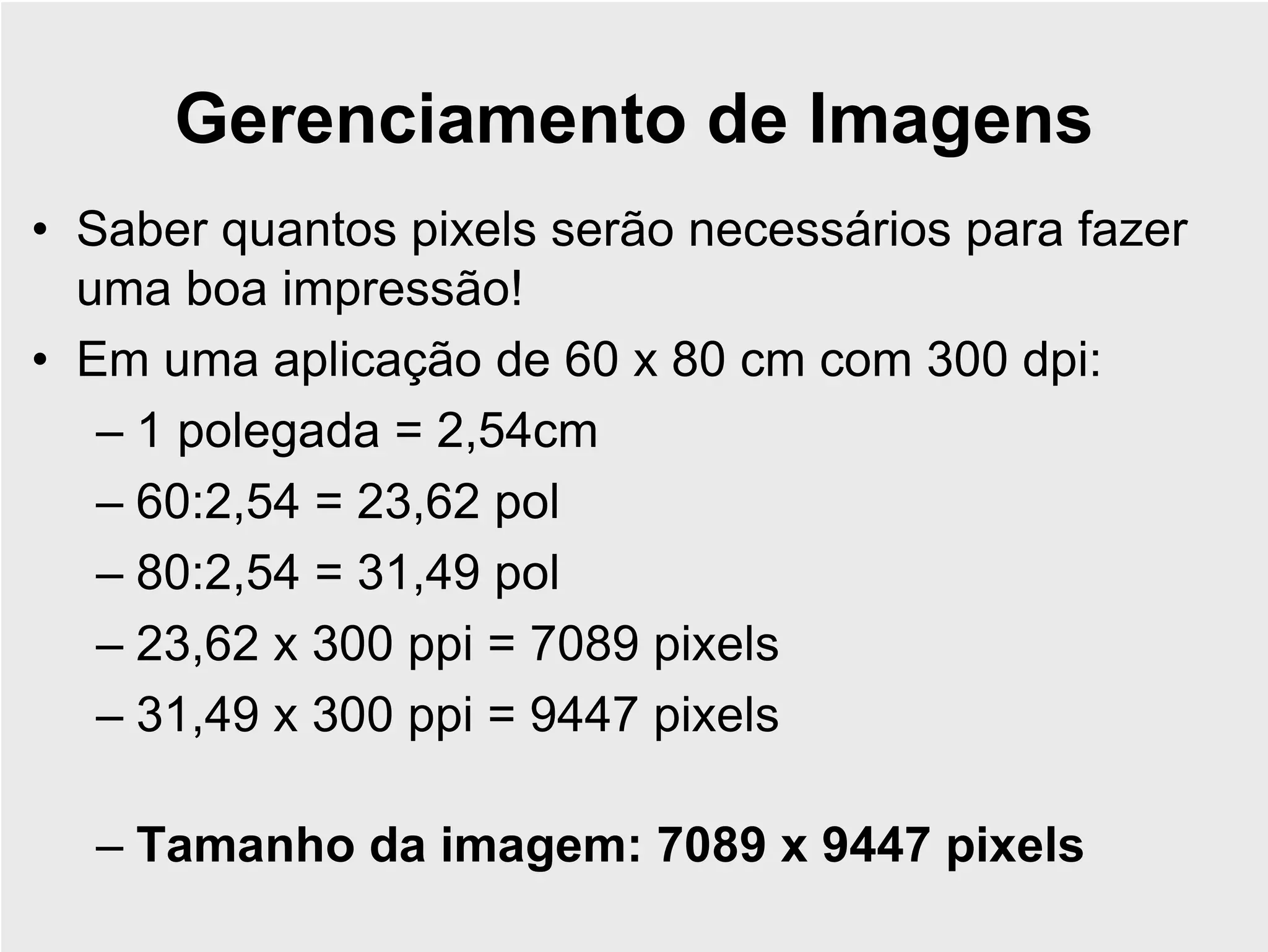 Gerenciamento de Imagens
• Saber quantos pixels serão necessários para fazer
  uma boa impressão!
• Em uma aplicação de 60 x 80 cm com 300 dpi:
   – 1 polegada = 2,54cm
   – 60:2,54 = 23,62 pol
   – 80:2,54 = 31,49 pol
   – 23,62 x 300 ppi = 7089 pixels
   – 31,49 x 300 ppi = 9447 pixels

  – Tamanho da imagem: 7089 x 9447 pixels
 