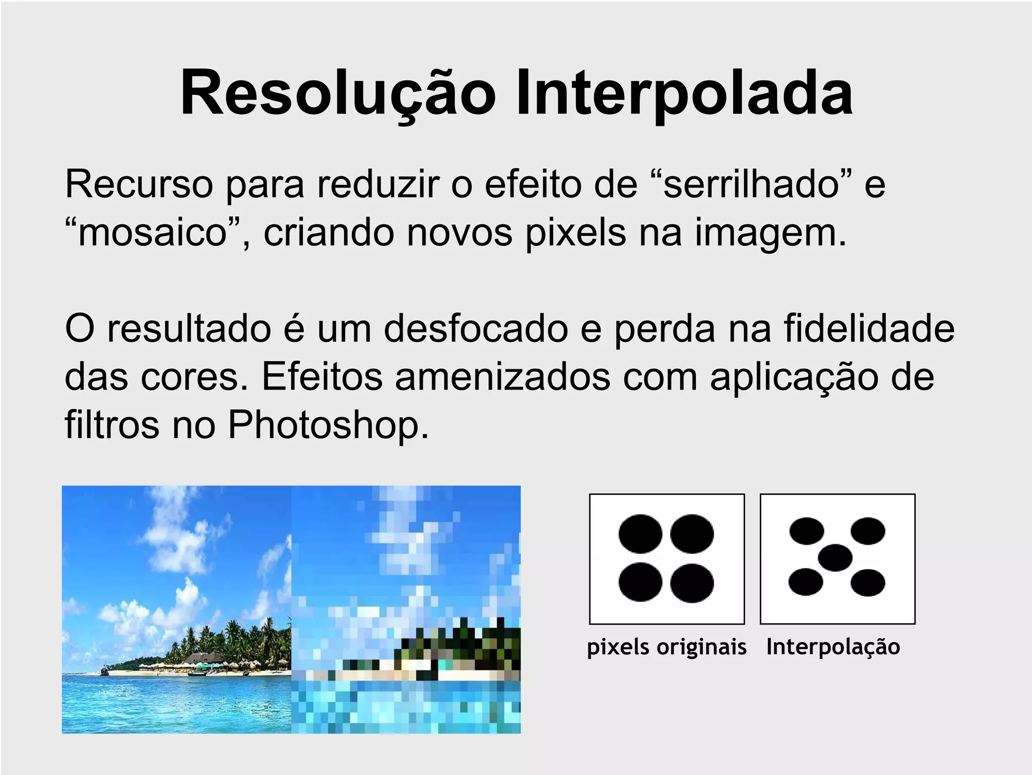 Resolução Interpolada
Recurso para reduzir o efeito de “serrilhado” e
“mosaico”, criando novos pixels na imagem.

O resultado é um desfocado e perda na fidelidade
das cores. Efeitos amenizados com aplicação de
filtros no Photoshop.




                             pixels originais Interpolação
 