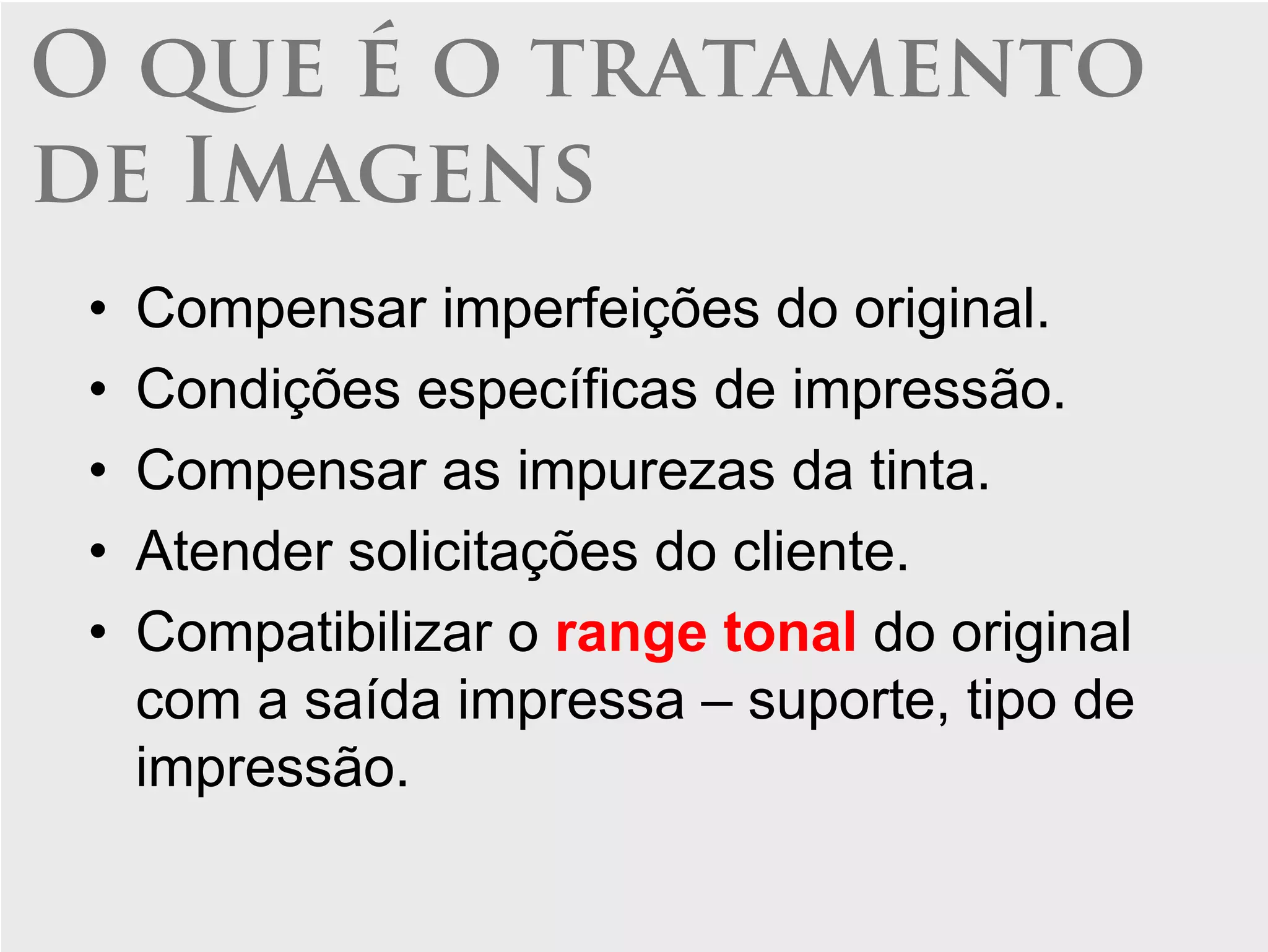 O que é o tratamento
de Imagens
 •   Compensar imperfeições do original.
 •   Condições específicas de impressão.
 •   Compensar as impurezas da tinta.
 •   Atender solicitações do cliente.
 •   Compatibilizar o range tonal do original
     com a saída impressa – suporte, tipo de
     impressão.
 
