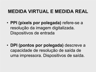 MEDIDA VIRTUAL E MEDIDA REAL

• PPI (pixels por polegada) refere-se a
  resolução da imagem digitalizada.
  Dispositivos de entrada

• DPI (pontos por polegada) descreve a
  capacidade de resolução de saída de
  uma impressora. Dispositivos de saída.
 
