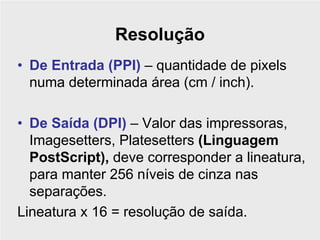 Resolução
• De Entrada (PPI) – quantidade de pixels
  numa determinada área (cm / inch).

• De Saída (DPI) – Valor das impressoras,
  Imagesetters, Platesetters (Linguagem
  PostScript), deve corresponder a lineatura,
  para manter 256 níveis de cinza nas
  separações.
Lineatura x 16 = resolução de saída.
 