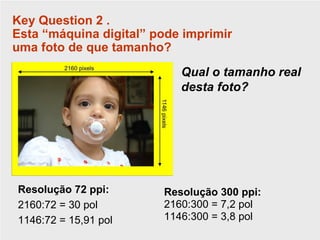 Key Question 2 .
Esta “máquina digital” pode imprimir
uma foto de que tamanho?
                           Qual o tamanho real
                           desta foto?




Resolução 72 ppi:       Resolução 300 ppi:
2160:72 = 30 pol        2160:300 = 7,2 pol
1146:72 = 15,91 pol     1146:300 = 3,8 pol
 