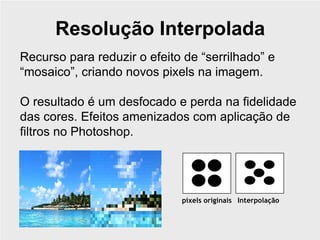 Resolução Interpolada
Recurso para reduzir o efeito de “serrilhado” e
“mosaico”, criando novos pixels na imagem.

O resultado é um desfocado e perda na fidelidade
das cores. Efeitos amenizados com aplicação de
filtros no Photoshop.




                             pixels originais Interpolação
 