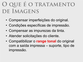 O que é o tratamento
de Imagens
 •   Compensar imperfeições do original.
 •   Condições específicas de impressão.
 •   Compensar as impurezas da tinta.
 •   Atender solicitações do cliente.
 •   Compatibilizar o range tonal do original
     com a saída impressa – suporte, tipo de
     impressão.
 