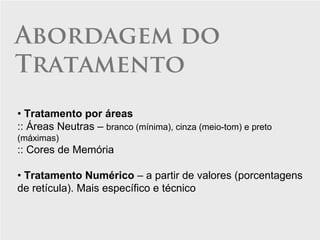 Abordagem do
Tratamento
• Tratamento por áreas
:: Áreas Neutras – branco (mínima), cinza (meio-tom) e preto
(máximas)
:: Cores de Memória

• Tratamento Numérico – a partir de valores (porcentagens
de retícula). Mais específico e técnico
 