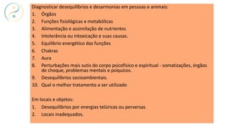 Diagnosticar desequilíbrios e desarmonias em pessoas e animais:
1. Órgãos
2. Funções fisiológicas e metabólicas
3. Alimentação e assimilação de nutrientes
4. Intolerância ou intoxicação e suas causas.
5. Equilíbrio energético das funções
6. Chakras
7. Aura
8. Perturbações mais sutis do corpo psicofísico e espiritual - somatizações, órgãos
de choque, problemas mentais e psíquicos.
9. Desequilíbrios socioambientais.
10. Qual o melhor tratamento a ser utilizado
Em locais e objetos:
1. Desequilíbrios por energias telúricas ou perversas
2. Locais inadequados.
 