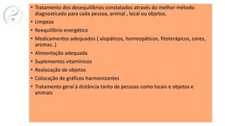 • Tratamento dos desequilíbrios constatados através do melhor método
diagnosticado para cada pessoa, animal , local ou objetos.
• Limpeza
• Reequilíbrio energético
• Medicamentos adequados ( alopáticos, homeopáticos, fitoterápicos, cores,
aromas..)
• Alimentação adequada
• Suplementos vitamínicos
• Realocação de objetos
• Colocação de gráficos harmonizantes
• Tratamento geral à distância tanto de pessoas como locais e objetos e
animais
 