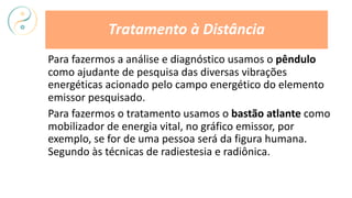 Para fazermos a análise e diagnóstico usamos o pêndulo
como ajudante de pesquisa das diversas vibrações
energéticas acionado pelo campo energético do elemento
emissor pesquisado.
Para fazermos o tratamento usamos o bastão atlante como
mobilizador de energia vital, no gráfico emissor, por
exemplo, se for de uma pessoa será da figura humana.
Segundo às técnicas de radiestesia e radiônica.
Tratamento à Distância
 