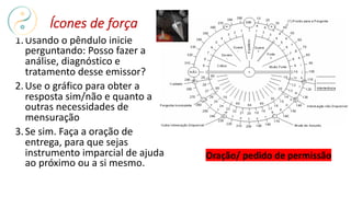 Oração/ pedido de permissão
Ícones de força
1.Usando o pêndulo inicie
perguntando: Posso fazer a
análise, diagnóstico e
tratamento desse emissor?
2.Use o gráfico para obter a
resposta sim/não e quanto a
outras necessidades de
mensuração
3.Se sim. Faça a oração de
entrega, para que sejas
instrumento imparcial de ajuda
ao próximo ou a si mesmo.
 